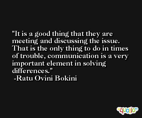 It is a good thing that they are meeting and discussing the issue. That is the only thing to do in times of trouble, communication is a very important element in solving differences. -Ratu Ovini Bokini