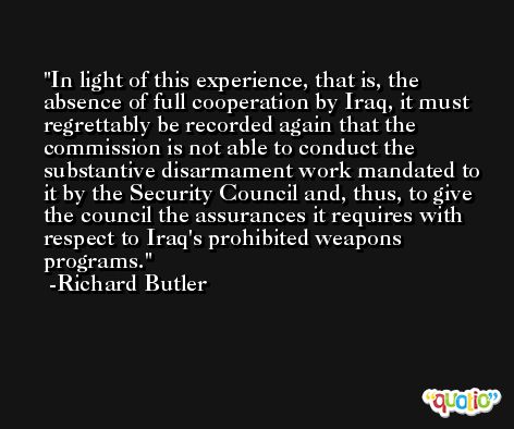 In light of this experience, that is, the absence of full cooperation by Iraq, it must regrettably be recorded again that the commission is not able to conduct the substantive disarmament work mandated to it by the Security Council and, thus, to give the council the assurances it requires with respect to Iraq's prohibited weapons programs. -Richard Butler