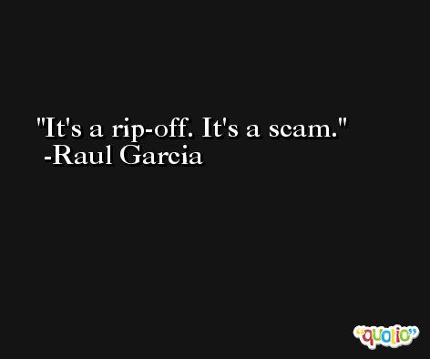 It's a rip-off. It's a scam. -Raul Garcia