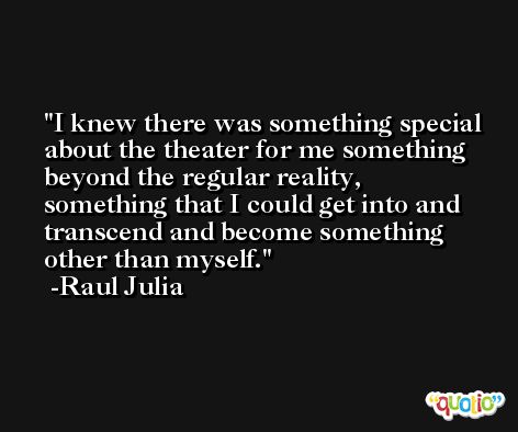 I knew there was something special about the theater for me something beyond the regular reality, something that I could get into and transcend and become something other than myself. -Raul Julia