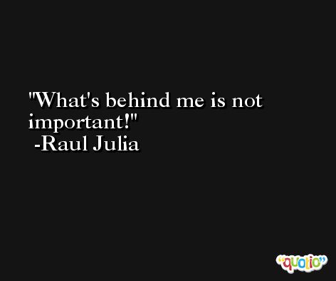 What's behind me is not important! -Raul Julia