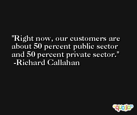 Right now, our customers are about 50 percent public sector and 50 percent private sector. -Richard Callahan