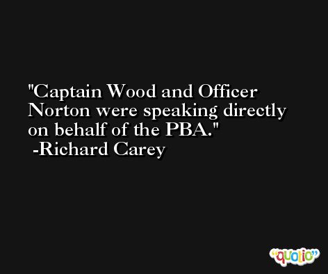 Captain Wood and Officer Norton were speaking directly on behalf of the PBA. -Richard Carey