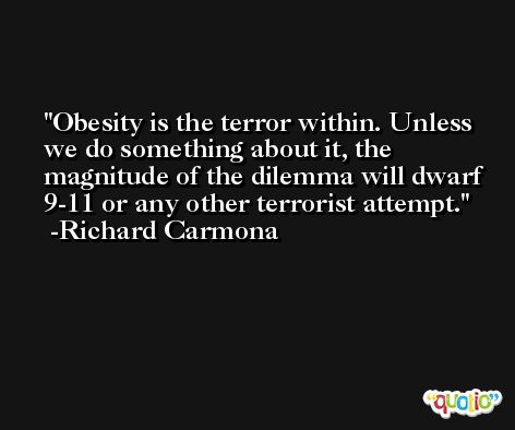 Obesity is the terror within. Unless we do something about it, the magnitude of the dilemma will dwarf 9-11 or any other terrorist attempt. -Richard Carmona