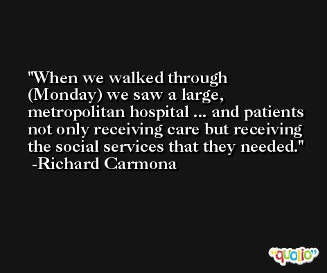 When we walked through (Monday) we saw a large, metropolitan hospital ... and patients not only receiving care but receiving the social services that they needed. -Richard Carmona