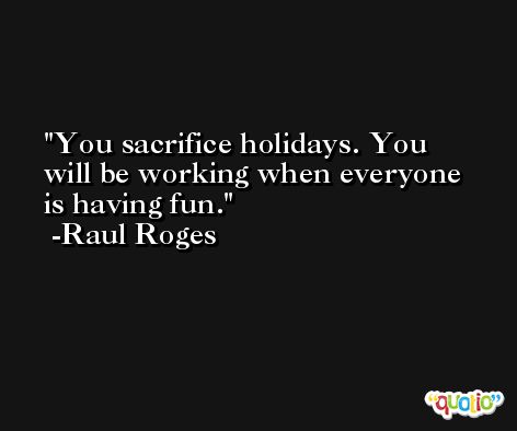 You sacrifice holidays. You will be working when everyone is having fun. -Raul Roges