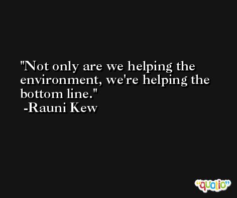 Not only are we helping the environment, we're helping the bottom line. -Rauni Kew