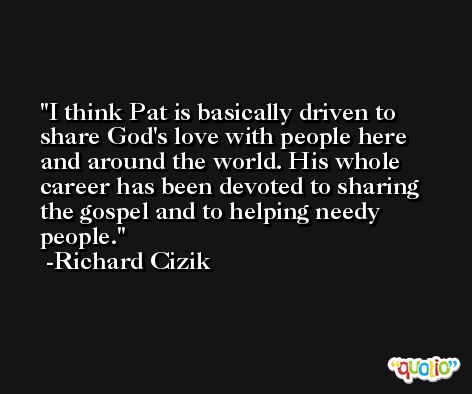 I think Pat is basically driven to share God's love with people here and around the world. His whole career has been devoted to sharing the gospel and to helping needy people. -Richard Cizik