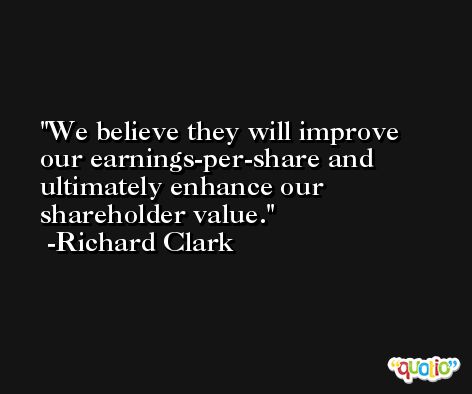 We believe they will improve our earnings-per-share and ultimately enhance our shareholder value. -Richard Clark