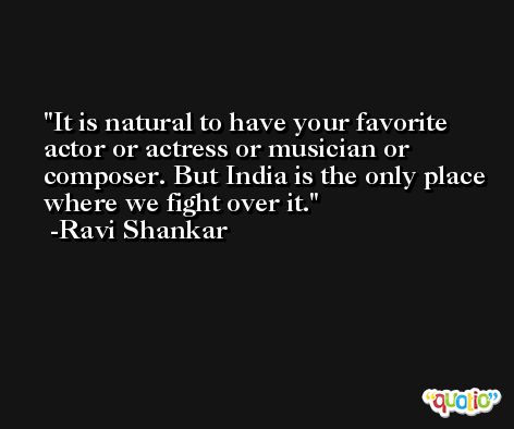 It is natural to have your favorite actor or actress or musician or composer. But India is the only place where we fight over it. -Ravi Shankar