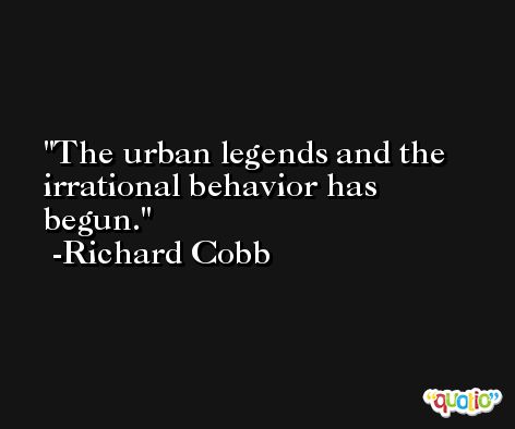 The urban legends and the irrational behavior has begun. -Richard Cobb