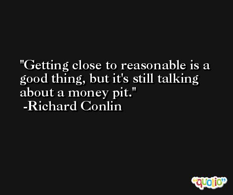 Getting close to reasonable is a good thing, but it's still talking about a money pit. -Richard Conlin