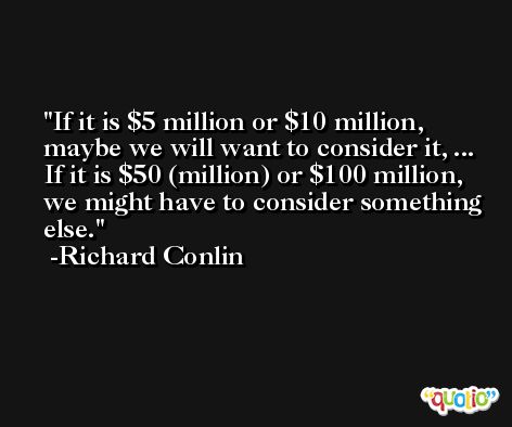 If it is $5 million or $10 million, maybe we will want to consider it, ... If it is $50 (million) or $100 million, we might have to consider something else. -Richard Conlin