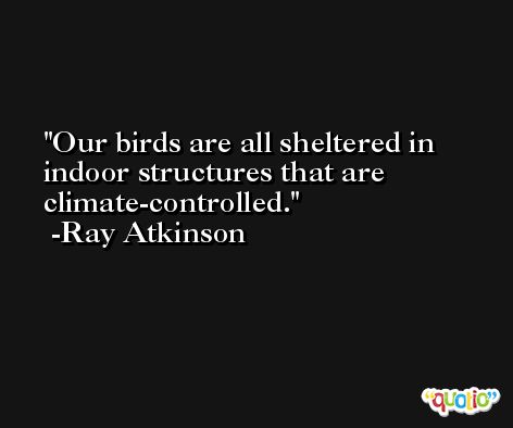 Our birds are all sheltered in indoor structures that are climate-controlled. -Ray Atkinson