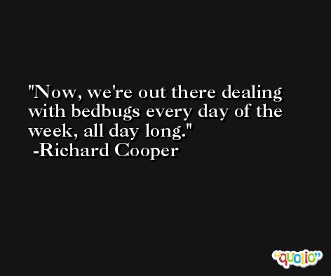Now, we're out there dealing with bedbugs every day of the week, all day long. -Richard Cooper