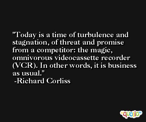 Today is a time of turbulence and stagnation, of threat and promise from a competitor: the magic, omnivorous videocassette recorder (VCR). In other words, it is business as usual. -Richard Corliss