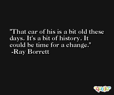 That car of his is a bit old these days. It's a bit of history. It could be time for a change. -Ray Borrett