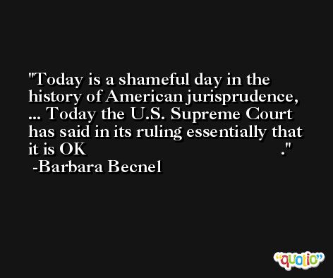 Today is a shameful day in the history of American jurisprudence, ... Today the U.S. Supreme Court has said in its ruling essentially that it is OK                                           . -Barbara Becnel