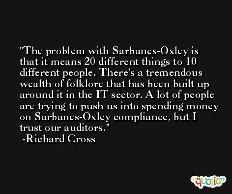 The problem with Sarbanes-Oxley is that it means 20 different things to 10 different people. There's a tremendous wealth of folklore that has been built up around it in the IT sector. A lot of people are trying to push us into spending money on Sarbanes-Oxley compliance, but I trust our auditors. -Richard Cross