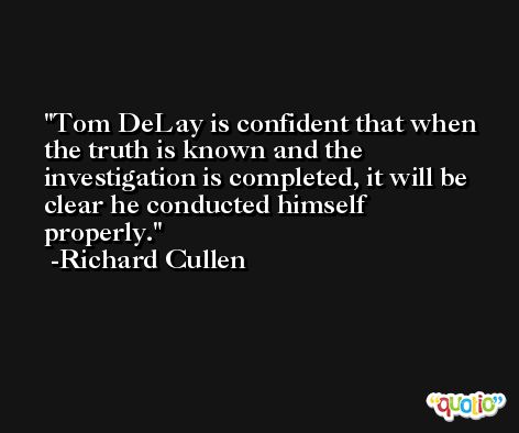 Tom DeLay is confident that when the truth is known and the investigation is completed, it will be clear he conducted himself properly. -Richard Cullen