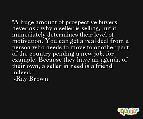 A huge amount of prospective buyers never ask why a seller is selling, but it immediately determines their level of motivation. You can get a real deal from a person who needs to move to another part of the country pending a new job, for example. Because they have an agenda of their own, a seller in need is a friend indeed. -Ray Brown