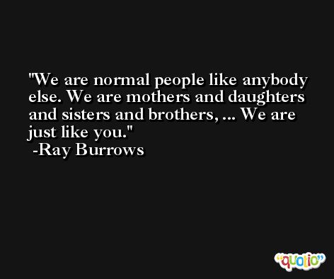 We are normal people like anybody else. We are mothers and daughters and sisters and brothers, ... We are just like you. -Ray Burrows
