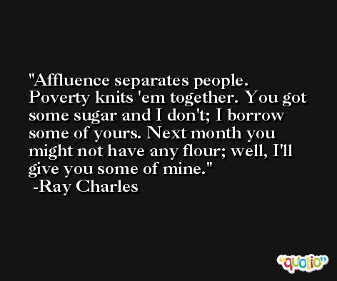 Affluence separates people. Poverty knits 'em together. You got some sugar and I don't; I borrow some of yours. Next month you might not have any flour; well, I'll give you some of mine. -Ray Charles