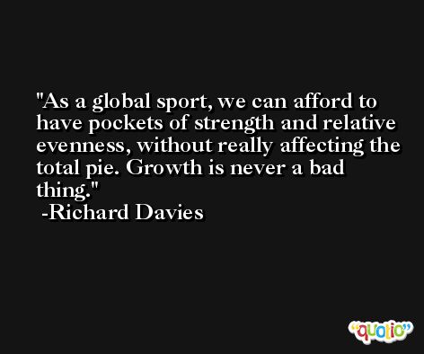 As a global sport, we can afford to have pockets of strength and relative evenness, without really affecting the total pie. Growth is never a bad thing. -Richard Davies