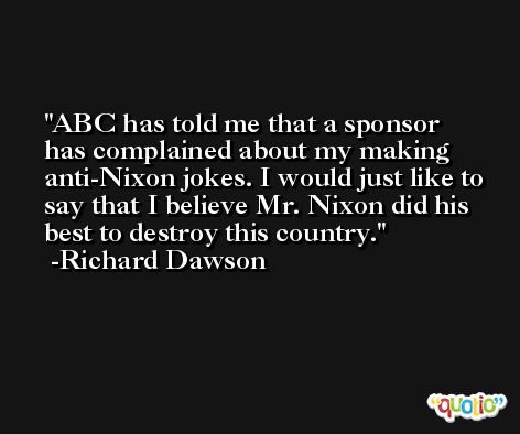 ABC has told me that a sponsor has complained about my making anti-Nixon jokes. I would just like to say that I believe Mr. Nixon did his best to destroy this country. -Richard Dawson