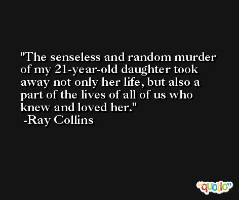 The senseless and random murder of my 21-year-old daughter took away not only her life, but also a part of the lives of all of us who knew and loved her. -Ray Collins