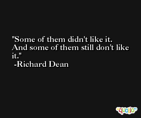 Some of them didn't like it. And some of them still don't like it. -Richard Dean