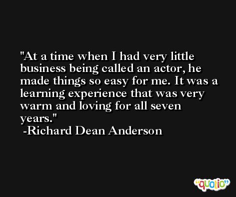 At a time when I had very little business being called an actor, he made things so easy for me. It was a learning experience that was very warm and loving for all seven years. -Richard Dean Anderson