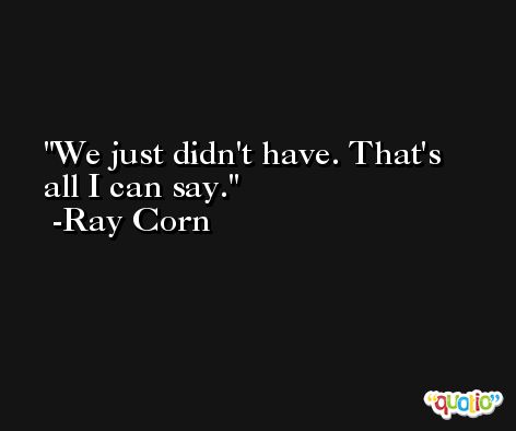 We just didn't have. That's all I can say. -Ray Corn
