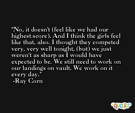 No, it doesn't (feel like we had our highest score). And I think the girls feel like that, also. I thought they competed very, very well tonight, (but) we just weren't as sharp as I would have expected to be. We still need to work on our landings on vault. We work on it every day. -Ray Corn