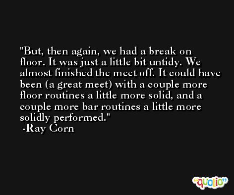 But, then again, we had a break on floor. It was just a little bit untidy. We almost finished the meet off. It could have been (a great meet) with a couple more floor routines a little more solid, and a couple more bar routines a little more solidly performed. -Ray Corn