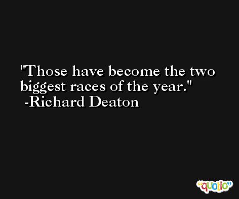 Those have become the two biggest races of the year. -Richard Deaton