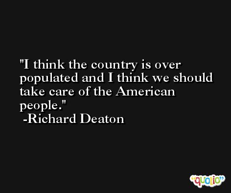 I think the country is over populated and I think we should take care of the American people. -Richard Deaton