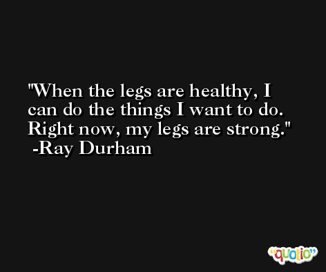 When the legs are healthy, I can do the things I want to do. Right now, my legs are strong. -Ray Durham