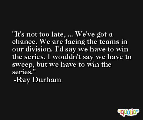 It's not too late, ... We've got a chance. We are facing the teams in our division. I'd say we have to win the series. I wouldn't say we have to sweep, but we have to win the series. -Ray Durham