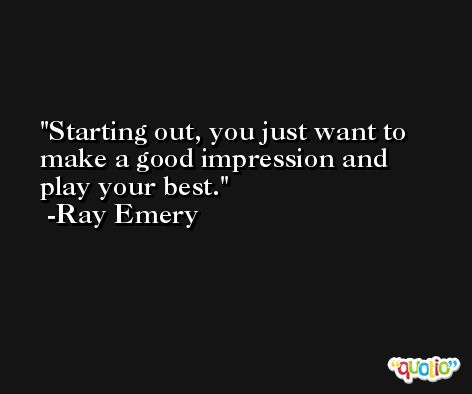 Starting out, you just want to make a good impression and play your best. -Ray Emery