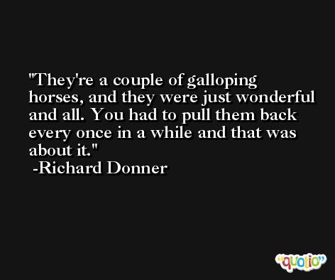 They're a couple of galloping horses, and they were just wonderful and all. You had to pull them back every once in a while and that was about it. -Richard Donner