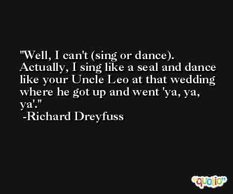 Well, I can't (sing or dance). Actually, I sing like a seal and dance like your Uncle Leo at that wedding where he got up and went 'ya, ya, ya'. -Richard Dreyfuss
