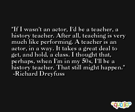 If I wasn't an actor, I'd be a teacher, a history teacher. After all, teaching is very much like performing. A teacher is an actor, in a way. It takes a great deal to get, and hold, a class. I thought that, perhaps, when I'm in my 50s, I'll be a history teacher. That still might happen. -Richard Dreyfuss