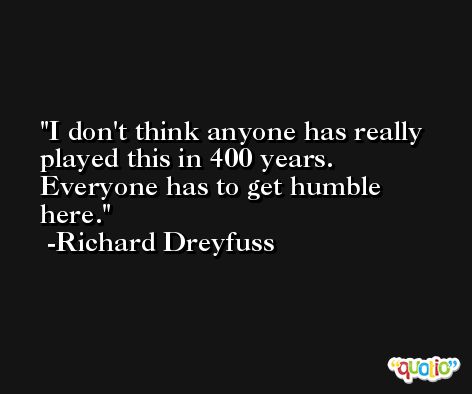 I don't think anyone has really played this in 400 years. Everyone has to get humble here. -Richard Dreyfuss