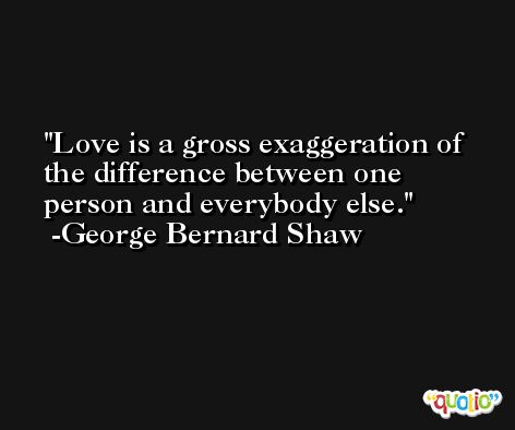 Love is a gross exaggeration of the difference between one person and everybody else. -George Bernard Shaw