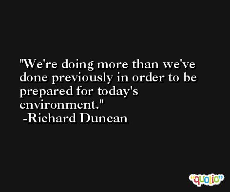 We're doing more than we've done previously in order to be prepared for today's environment. -Richard Duncan