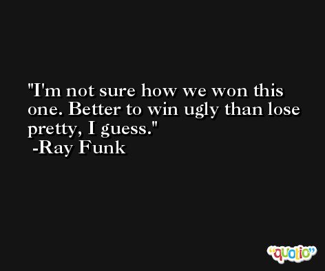 I'm not sure how we won this one. Better to win ugly than lose pretty, I guess. -Ray Funk