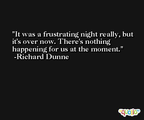 It was a frustrating night really, but it's over now. There's nothing happening for us at the moment. -Richard Dunne