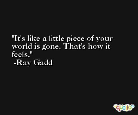 It's like a little piece of your world is gone. That's how it feels. -Ray Gadd