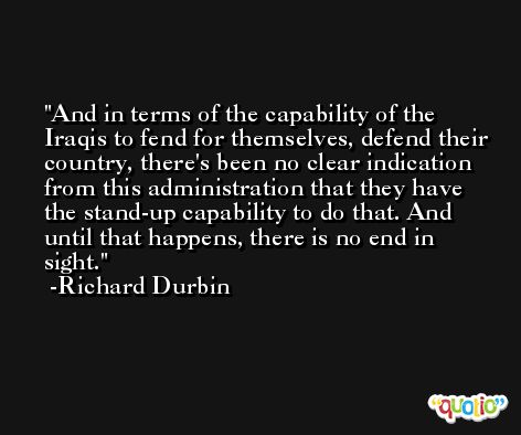And in terms of the capability of the Iraqis to fend for themselves, defend their country, there's been no clear indication from this administration that they have the stand-up capability to do that. And until that happens, there is no end in sight. -Richard Durbin